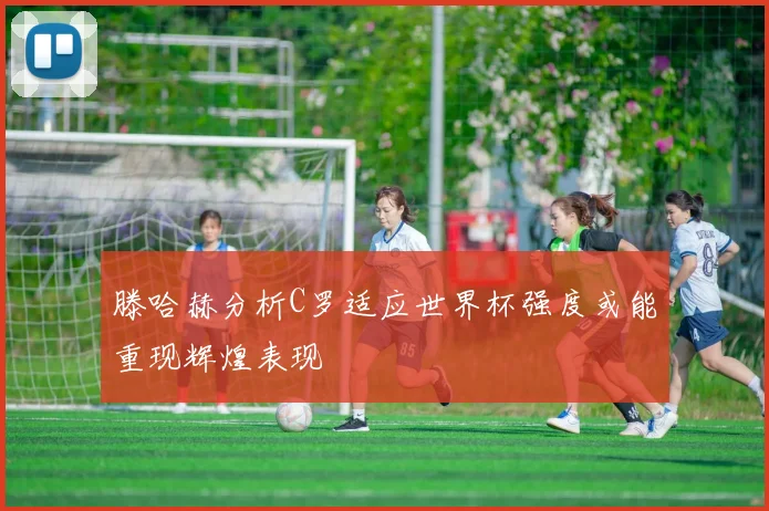 滕哈赫分析C罗适应世界杯强度或能重现辉煌表现