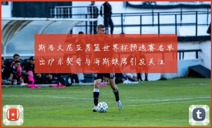 斯洛文尼亚男篮世界杯预选赛名单出炉东契奇与海斯缺席引发关注