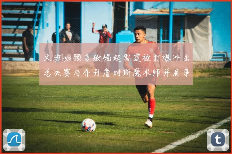 文班如预言般崛起雷霆被打爆冲击总决赛与乔丹詹姆斯魔术师并肩争首冠