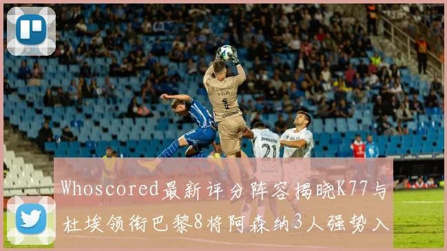 Whoscored最新评分阵容揭晓K77与杜埃领衔巴黎8将阿森纳3人强势入选