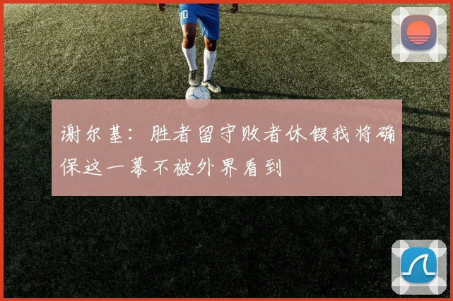 谢尔基：胜者留守败者休假我将确保这一幕不被外界看到