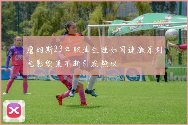 詹姆斯23年职业生涯如同速激系列电影续集不断引发热议