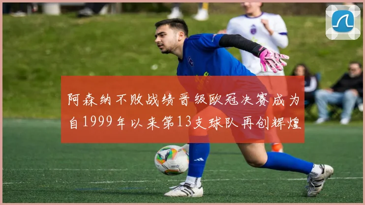 阿森纳不败战绩晋级欧冠决赛成为自1999年以来第13支球队再创辉煌