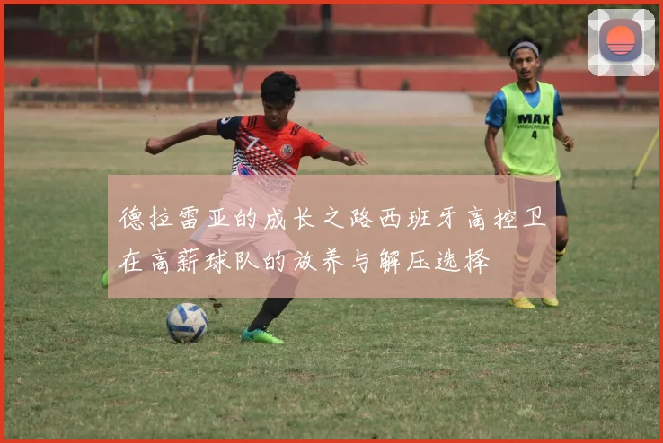 德拉雷亚的成长之路西班牙高控卫在高薪球队的放养与解压选择