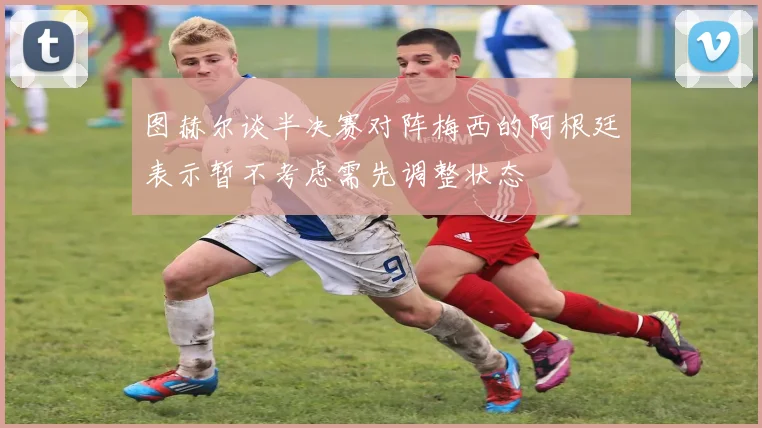 图赫尔谈半决赛对阵梅西的阿根廷表示暂不考虑需先调整状态