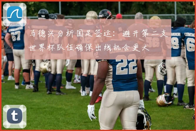 马德兴分析国足签运：避开第二支世界杯队伍确保出线机会更大