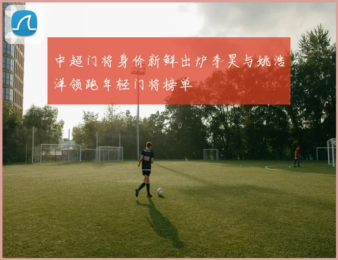 中超门将身价新鲜出炉李昊与姚浩洋领跑年轻门将榜单