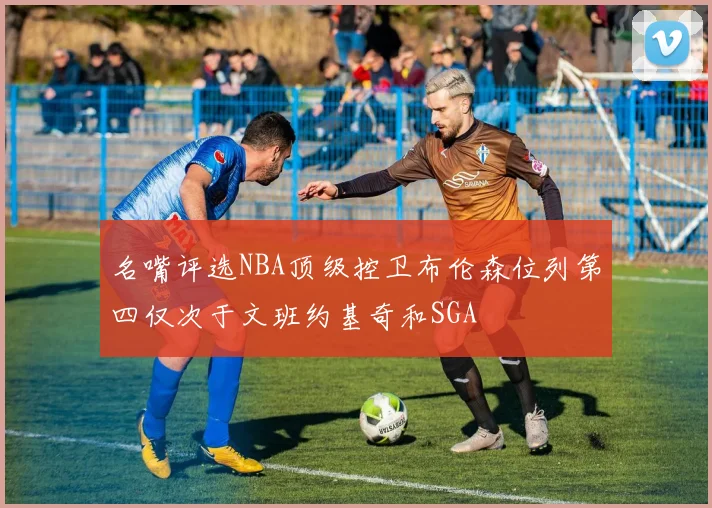 名嘴评选NBA顶级控卫布伦森位列第四仅次于文班约基奇和SGA