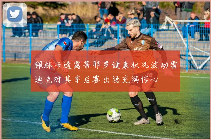佩林卡透露蒂耶罗健康状况波动雷迪克对其季后赛出场充满信心